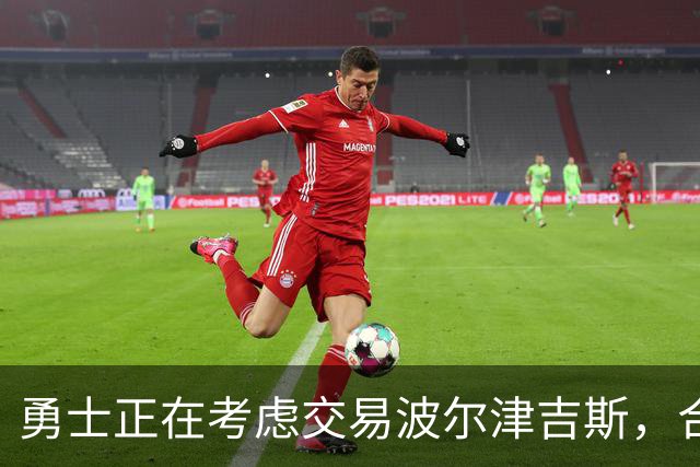 勇士正在考虑交易波尔津吉斯，合同年限及个人选择含复杂性